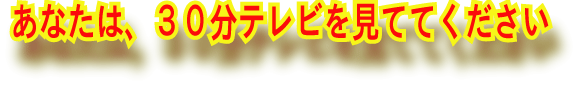 あなたは、３０分テレビを見ててください